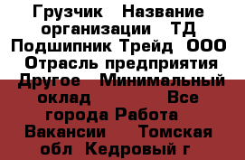 Грузчик › Название организации ­ ТД Подшипник Трейд, ООО › Отрасль предприятия ­ Другое › Минимальный оклад ­ 35 000 - Все города Работа » Вакансии   . Томская обл.,Кедровый г.